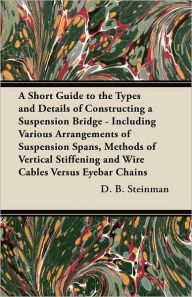 Title: A Short Guide to the Types and Details of Constructing a Suspension Bridge - Including Various Arrangements of Suspension Spans, Methods of Vertical Stiffening and Wire Cables Versus Eyebar Chains, Author: D. B. Steinman