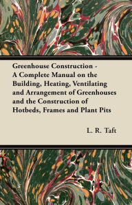 Title: Greenhouse Construction - A Complete Manual on the Building, Heating, Ventilating and Arrangement of Greenhouses and the Construction of Hotbeds, Frames and Plant Pits, Author: L. R. Taft
