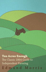 Title: Ten Acres Enough - The Classic 1864 Guide to Independent Farming, Author: William Morris