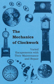 Title: The Mechanics of Clockwork - Lever Escapements, Cylinder Escapements, Verge Escapements, Shockproof Escapements, and Their Maintenance and Repair, Author: Anon