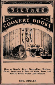 Title: How to Bottle Fruit, Vegetables, Chicken, Game, Tomatoes & How to Make, Jams, and Jellies, Fruit Wines and Pickles, Author: George Fowler