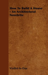 Title: How to Build a House - An Architectural Novelette, Author: Eugene Emmanuel Viollet-Le-Duc
