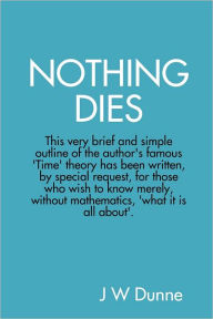 Nothing Dies: This very brief and simple outline of the author's famous Time theory has been written by special request, for those who wish to know merely, without mathematics, what it is all about