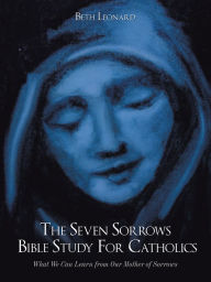 Title: The Seven Sorrows Bible Study for Catholics: What We Can Learn from Our Mother of Sorrows, Author: Beth Leonard