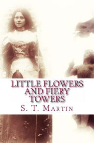 Title: Little Flowers and Fiery Towers: Poetry, Prose, and Essays born of a Catholic Spiritual Journey, Author: S. T. Martin