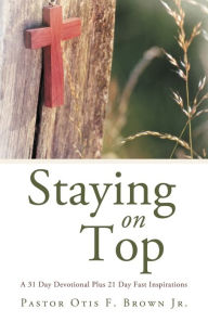 Title: Staying on Top: A 31 Day Devotional Plus 21 Day Fast Inspirations, Author: Pastor Otis F. Brown Jr