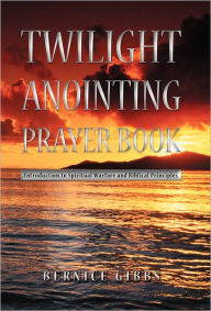 Title: Twilight Anointing Prayer Book: Introduction to Spiritual Warfare and Biblical Principles, Author: Bernice Gibbs
