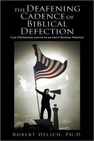 Title: The Deafening Cadence of Biblical Defection: Can Christianity survive in an anti-Christian America?, Author: Robert Delich