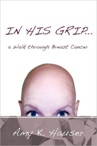 Title: In His Grip ... a Walk Through Breast Cancer, Author: Amy K. Hauser