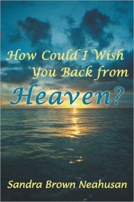 Title: How Could I Wish You Back from Heaven?, Author: Sandra Brown Neahusan