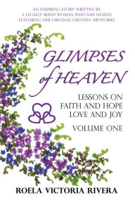 Title: GLIMPSES OF HEAVEN: Lessons on Faith and Hope, Love and Joy - Volume One: An Inspiring Story Written by a Legally Blind Woman Who Saw Heaven, Featuring her Original Creative Artworks, Author: Roela Victoria Rivera