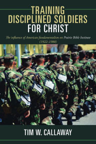 Title: Training Disciplined Soldiers for Christ: The influence of American fundamentalism on Prairie Bible Institute (1922-1980), Author: Tim W. Callaway