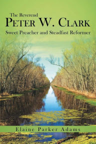 Title: The Reverend Peter W. Clark: Sweet Preacher and Steadfast Reformer, Author: Elaine Parker Adams