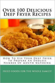 Over 100 Delicious Deep Fryer Recipes: How to Use Your Deep Fryer to Prepare an Endless Number of Mouth Watering Fried Foods for the Whole Family!
