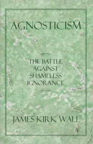 Title: Agnosticism: The Battle Against Shameless Ignorance, Author: James Kirk Wall