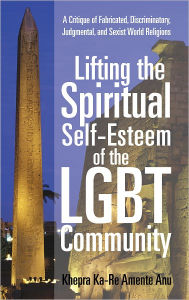 Title: Lifting the Spiritual Self-Esteem of the LGBT Community: A Critique of Fabricated, Discriminatory, Judgmental, and Sexist World Religions, Author: Khepra Ka-Re Amente Anu