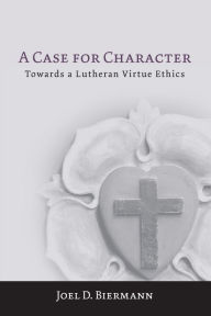 Title: A Case for Character: Towards a Lutheran Virtue Ethics, Author: Joel D. Biermann
