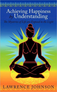 Title: Achieving Happiness by Understanding: The Mysteries of Life are Exposed to the Light, Author: Lawrence Johnson