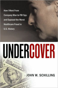 Title: Undercover: How I Went From Company Man to FBI Spy and Exposed the Worst Healthcare Fraud in U.S. History, Author: John W. Schilling