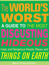 The World's Worst: A Guide to the Most Disgusting, Hideous, Inept, and Dangerous People, Places, and Things on Earth