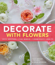 Title: Decorate With Flowers: Creative Arrangements * Styling Inspiration * Container Projects * Design Tips, Author: Holly Becker