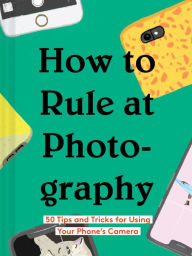Title: How to Rule at Photography: 50 Tips and Tricks for Using Your Phone's Camera (Smartphone Photography Book, Simple Beginner Digital Photo Guide), Author: Chronicle Books