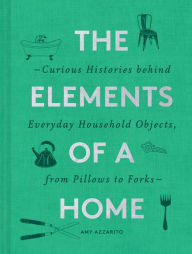 Title: The Elements of a Home: Curious Histories behind Everyday Household Objects, from Pillows to Forks, Author: Amy Azzarito