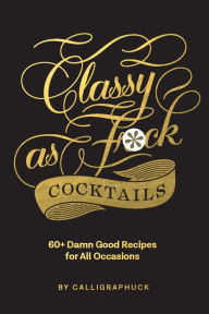 Title: Classy as Fuck Cocktails: 60+ Damn Good Recipes for All Occasions, Author: Calligraphuck