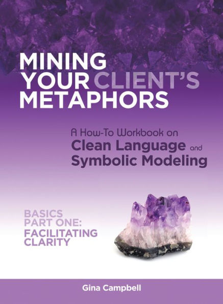 Mining Your Client's Metaphors: A How-To Workbook on Clean Language and Symbolic Modeling, Basics Part I: Facilitating Clarity