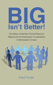 Title: Big Isn't Better!: The History of Northern School Resource Alliance and Its Predecessor Co-Operatives in Northwestern Ontario, Author: Fred Porter