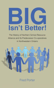 Title: Big Isn't Better!: The History of Northern School Resource Alliance and Its Predecessor Co-operatives in Northwestern Ontario, Author: Fred Porter