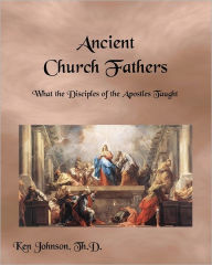 Title: Ancient Church Fathers: What the Disciples of the Apostles Taught, Author: Ken Johnson Th D