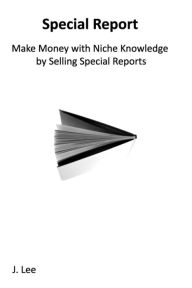 Title: Make Money with Niche Knowledge by Selling Special Reports: Everybody knows something special, other people are willing to pay for., Author: J Lee