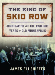 Title: The King of Skid Row: John Bacich and the Twilight Years of Old Minneapolis, Author: James Eli Shiffer