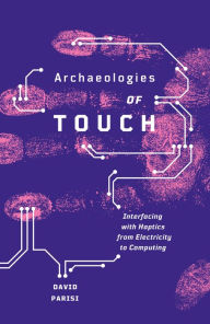 Title: Archaeologies of Touch: Interfacing with Haptics from Electricity to Computing, Author: David Parisi