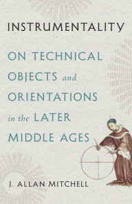 Title: Instrumentality: On Technical Objects and Orientations in the Later Middle Ages, Author: J. Allan Mitchell