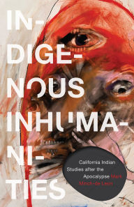 Title: Indigenous Inhumanities: California Indian Studies after the Apocalypse, Author: Mark Minch-de Leon