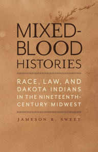 Title: Mixed-Blood Histories: Race, Law, and Dakota Indians in the Nineteenth-Century Midwest, Author: Jameson R. Sweet