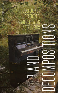 Title: Piano Decompositions: The Ecology of Destroyed and Decaying Instruments, Author: Heidi Hart
