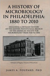 Title: A HISTORY OF MICROBIOLOGY IN PHILADELPHIA: 1880 TO 2010: Including a Detailed History of the Eastern Pennsylvania Branch of the American Society for Microbiology from 1920 to 2010, Author: James A. Poupard