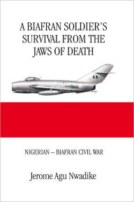Title: A BIAFRAN SOLDIER'S SURVIVAL FROM THE JAWS OF DEATH: NIGERIAN - BIAFRAN CIVIL WAR, Author: Jerome Agu Nwadike
