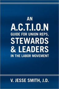 An A.C.T.I.O.N Guide For Union Reps, Stewards & Leaders In The Labor Movement