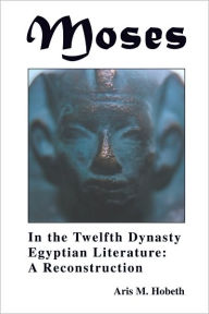 Title: Moses in the Twelfth Dynasty Egyptian Literature: A Reconstruction, Author: Aris M. Hobeth