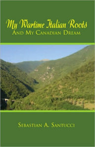 Title: My Wartime Italian Roots and My Canadian Dream, Author: Sebastian A. Santucci