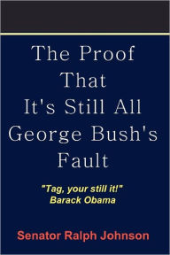 Title: The Proof That It's Still All George Bush's Fault, Author: Senator Ralph Johnson