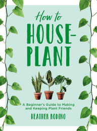 Title: How to House-Plant: A Beginner's Guide to Making and Keeping Plant Friends, Author: Heather Rodino