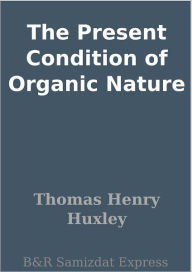Title: The Present Condition of Organic Nature, Author: Thomas Henry Huxley