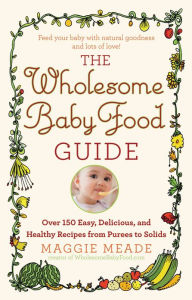 Title: The Wholesome Baby Food Guide: Over 150 Easy, Delicious, and Healthy Recipes from Purees to Solids, Author: Maggie Meade