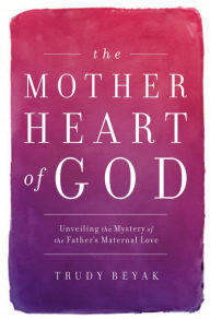 Title: The Mother Heart of God: Unveiling the Mystery of the Father's Maternal Love, Author: Trudy Beyak