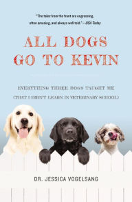 Title: All Dogs Go to Kevin: Everything Three Dogs Taught Me (That I Didn't Learn in Veterinary School), Author: Jessica Vogelsang